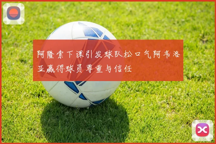 阿隆索下课引发球队松口气阿韦洛亚赢得球员尊重与信任