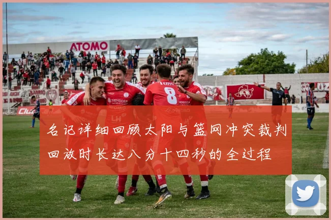 名记详细回顾太阳与篮网冲突裁判回放时长达八分十四秒的全过程