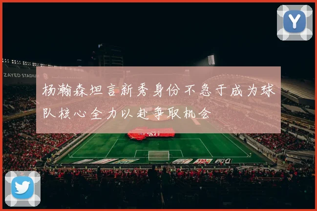 杨瀚森坦言新秀身份不急于成为球队核心全力以赴争取机会