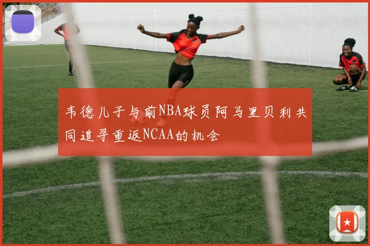 韦德儿子与前NBA球员阿马里贝利共同追寻重返NCAA的机会