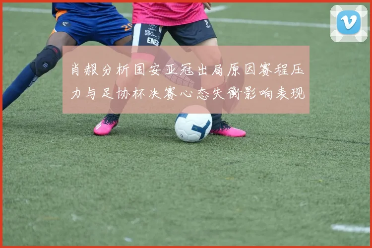 肖赧分析国安亚冠出局原因赛程压力与足协杯决赛心态失衡影响表现