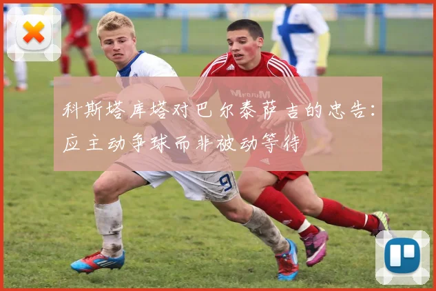 科斯塔库塔对巴尔泰萨吉的忠告：应主动争球而非被动等待