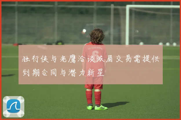 独行侠与老鹰洽谈浓眉交易需提供到期合同与潜力新星