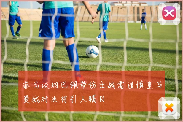 菲戈谈姆巴佩带伤出战需谨慎皇马曼城对决将引人瞩目