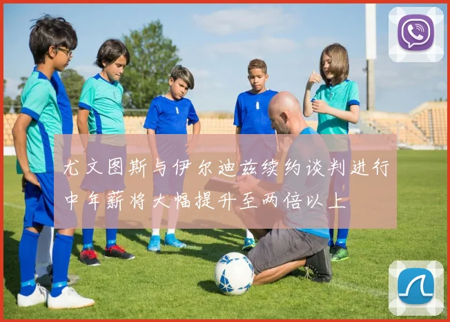 尤文图斯与伊尔迪兹续约谈判进行中年薪将大幅提升至两倍以上