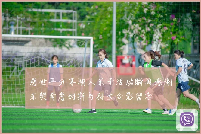 慈世平分享湖人亲子活动瞬间感谢东契奇詹姆斯与孙女合影留念