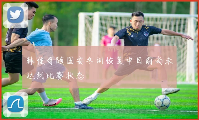 韩佳奇随国安冬训恢复中目前尚未达到比赛状态