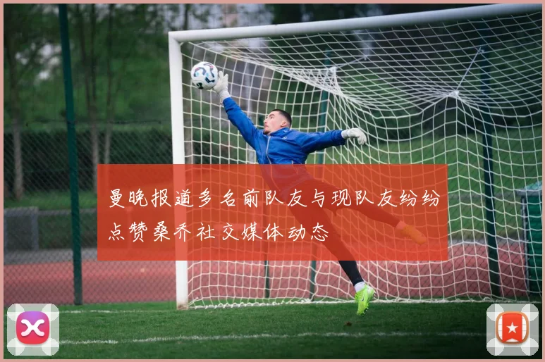 曼晚报道多名前队友与现队友纷纷点赞桑乔社交媒体动态