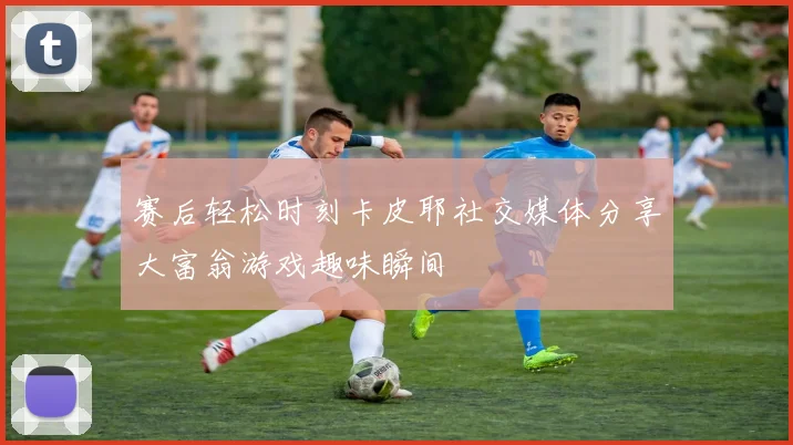 赛后轻松时刻卡皮耶社交媒体分享大富翁游戏趣味瞬间