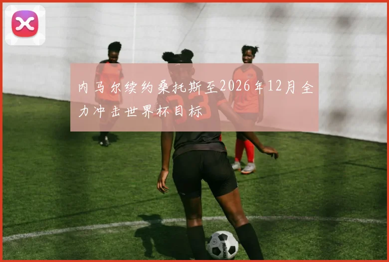 内马尔续约桑托斯至2026年12月全力冲击世界杯目标