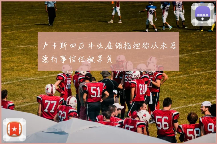 卢卡斯回应非法雇佣指控称从未恶意行事信任被辜负