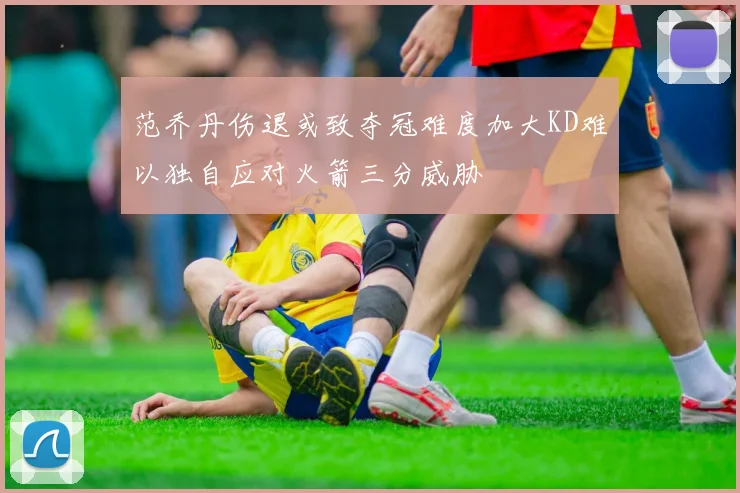 范乔丹伤退或致夺冠难度加大KD难以独自应对火箭三分威胁