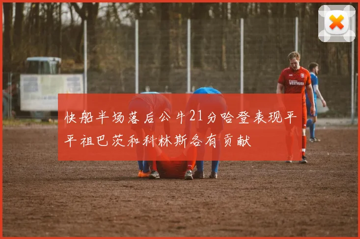 快船半场落后公牛21分哈登表现平平祖巴茨和科林斯各有贡献