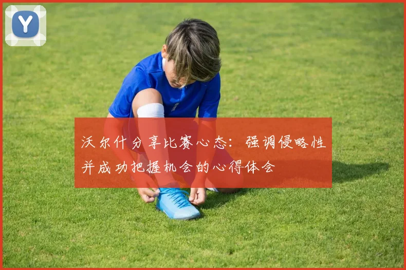 沃尔什分享比赛心态：强调侵略性并成功把握机会的心得体会
