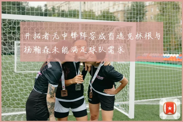 开拓者无中锋阵容成首选克林根与杨瀚森未能满足球队需求