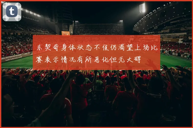 东契奇身体状态不佳仍渴望上场比赛表示情况有所恶化但无大碍
