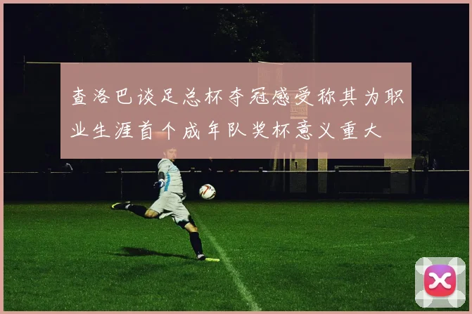 查洛巴谈足总杯夺冠感受称其为职业生涯首个成年队奖杯意义重大