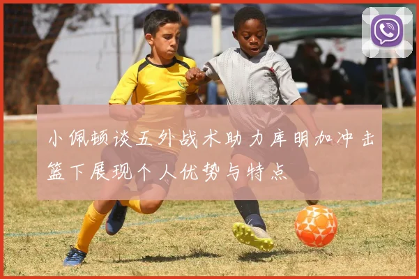 小佩顿谈五外战术助力库明加冲击篮下展现个人优势与特点