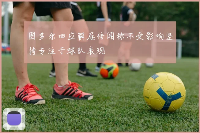 图多尔回应解雇传闻称不受影响坚持专注于球队表现