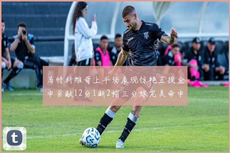 马特科维奇上半场表现惊艳五投全中贡献12分1断2帽三分球完美命中