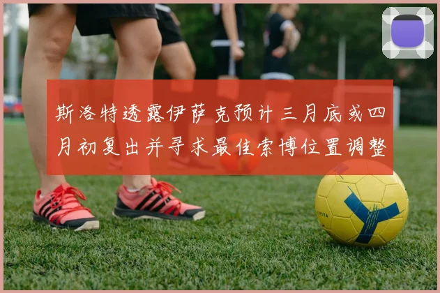 斯洛特透露伊萨克预计三月底或四月初复出并寻求最佳索博位置调整方案