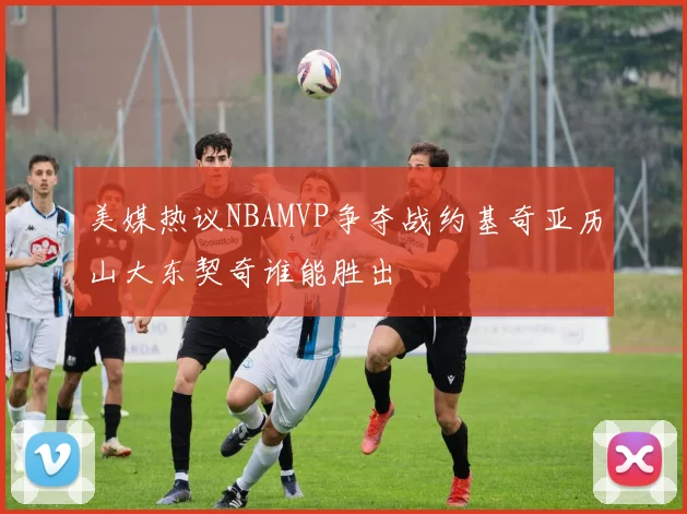 美媒热议NBAMVP争夺战约基奇亚历山大东契奇谁能胜出