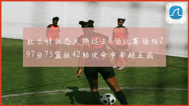 杜兰特状态火热过去6场比赛场均297分75篮板42助攻命中率超五成