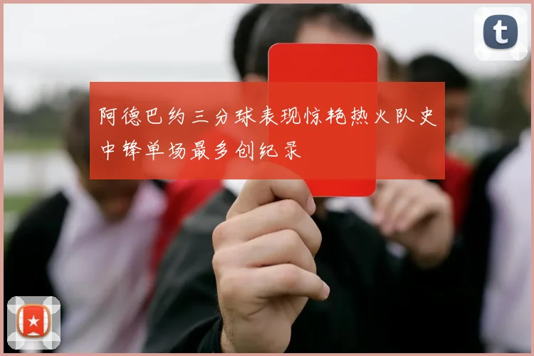 阿德巴约三分球表现惊艳热火队史中锋单场最多创纪录