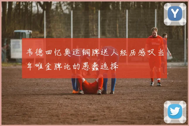 韦德回忆奥运铜牌送人经历感叹当年唯金牌论的愚蠢选择