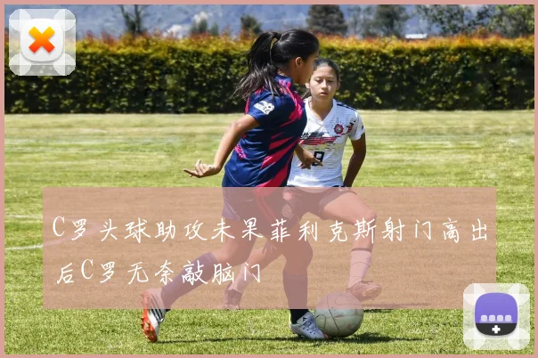 C罗头球助攻未果菲利克斯射门高出后C罗无奈敲脑门