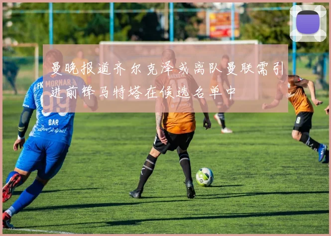 曼晚报道齐尔克泽或离队曼联需引进前锋马特塔在候选名单中