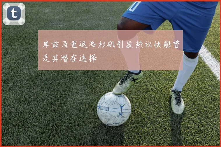 库兹马重返洛杉矶引发热议快船曾是其潜在选择
