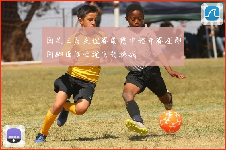 国足三月友谊赛前瞻中超开赛在即国脚面临长途飞行挑战