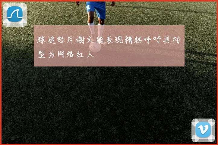 球迷怒斥谢文能表现糟糕呼吁其转型为网络红人