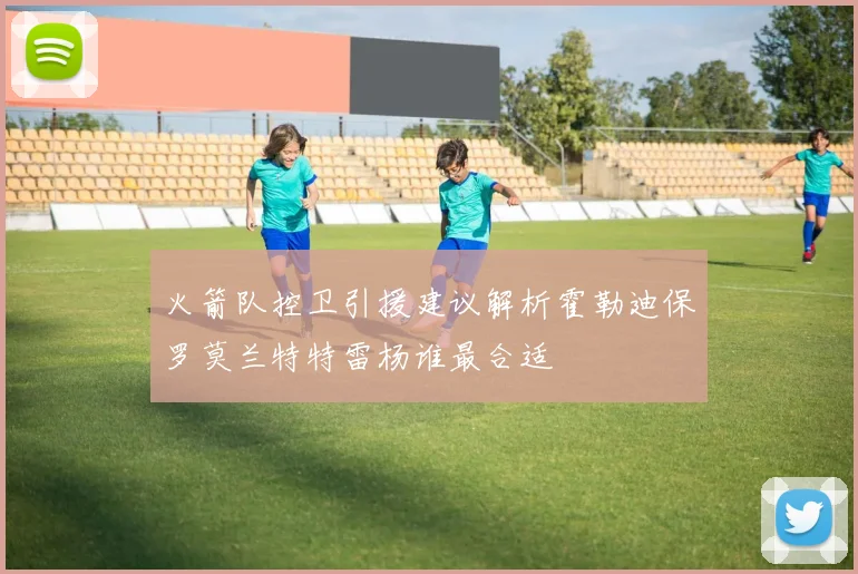 火箭队控卫引援建议解析霍勒迪保罗莫兰特特雷杨谁最合适