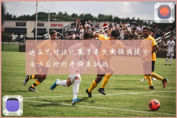迪亚巴特谈比赛节奏失衡强调提升活力应对对手强度挑战
