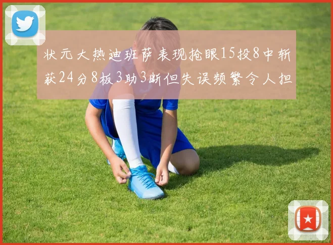 状元大热迪班萨表现抢眼15投8中斩获24分8板3助3断但失误频繁令人担忧