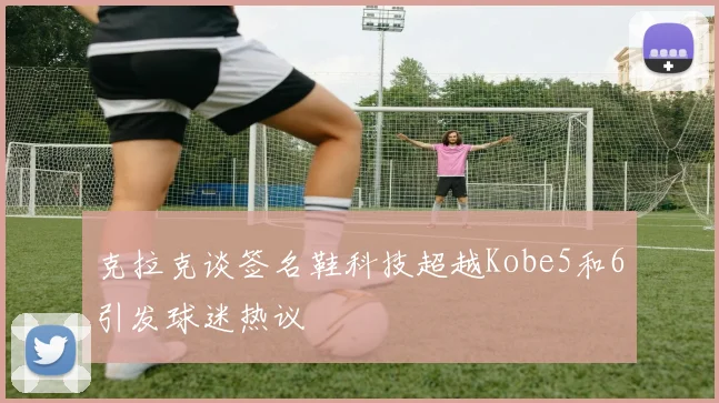 克拉克谈签名鞋科技超越Kobe5和6引发球迷热议