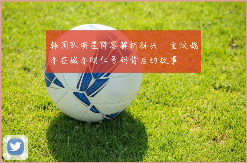 韩国队明星阵容解析孙兴慜金玟哉李在城李刚仁号码背后的故事