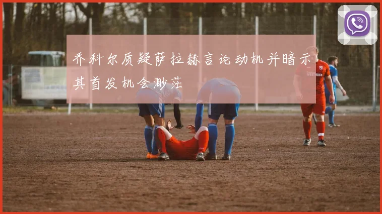 乔科尔质疑萨拉赫言论动机并暗示其首发机会渺茫
