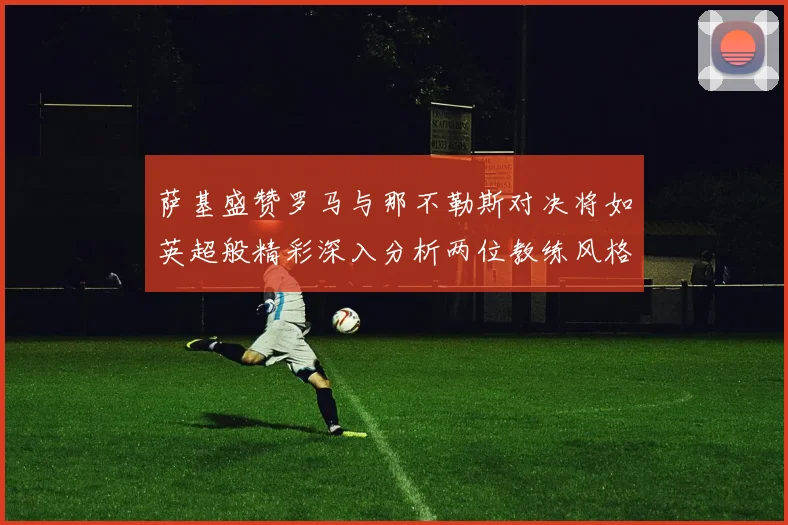 萨基盛赞罗马与那不勒斯对决将如英超般精彩深入分析两位教练风格